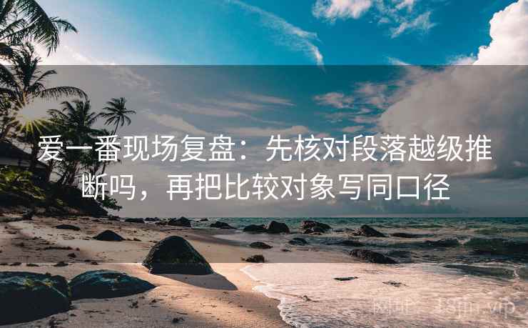 爱一番现场复盘：先核对段落越级推断吗，再把比较对象写同口径