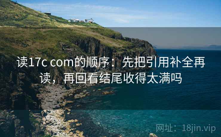 读17c com的顺序：先把引用补全再读，再回看结尾收得太满吗