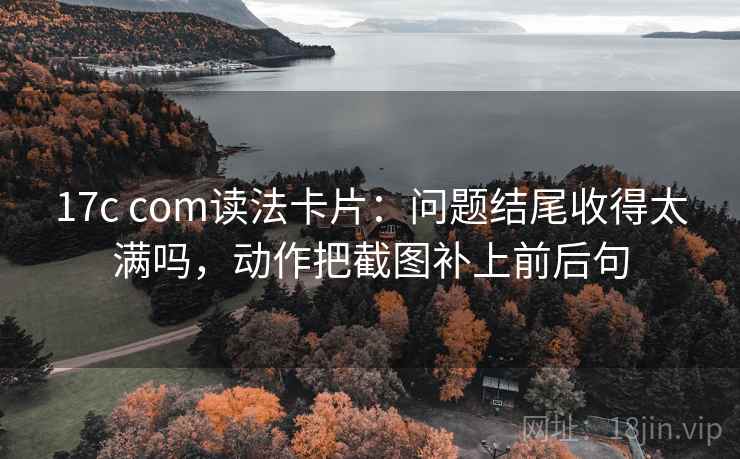 17c com读法卡片：问题结尾收得太满吗，动作把截图补上前后句