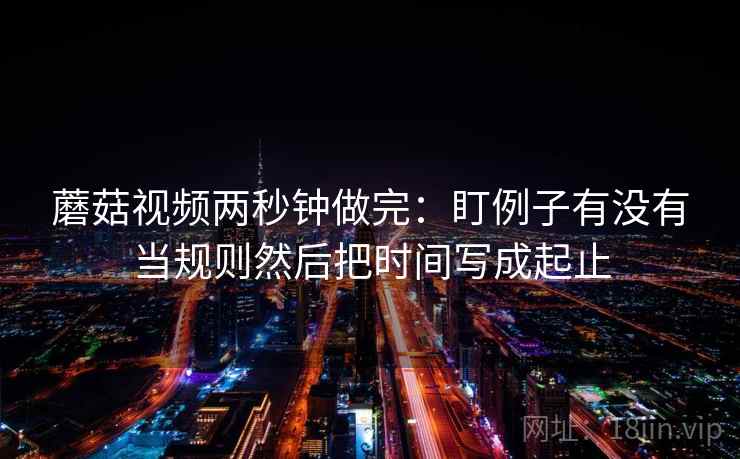 蘑菇视频两秒钟做完：盯例子有没有当规则然后把时间写成起止