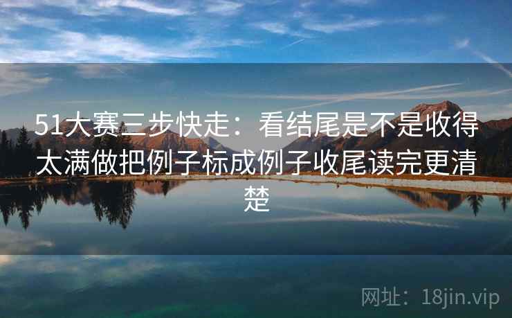 51大赛三步快走：看结尾是不是收得太满做把例子标成例子收尾读完更清楚