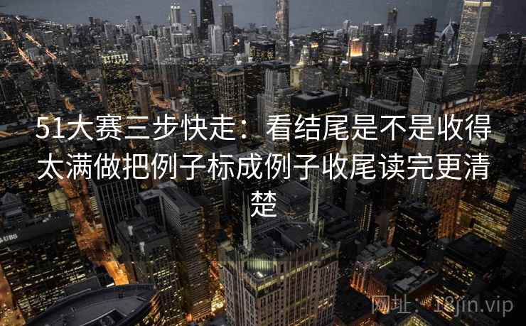 51大赛三步快走：看结尾是不是收得太满做把例子标成例子收尾读完更清楚