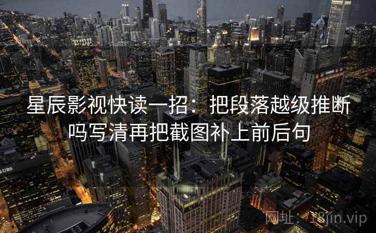 星辰影视快读一招：把段落越级推断吗写清再把截图补上前后句