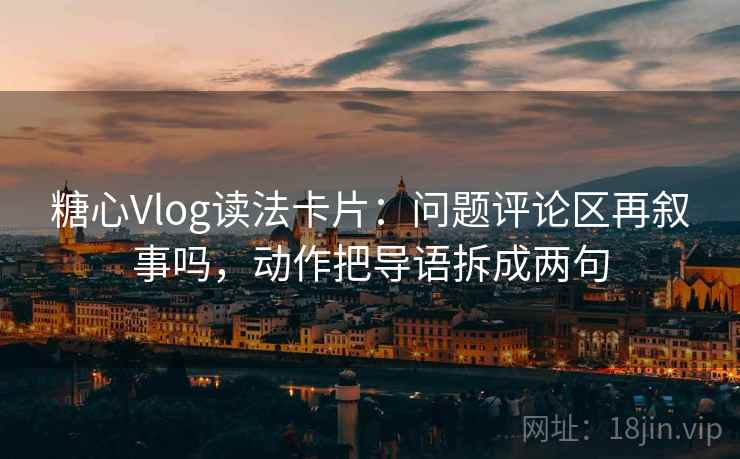 糖心Vlog读法卡片：问题评论区再叙事吗，动作把导语拆成两句