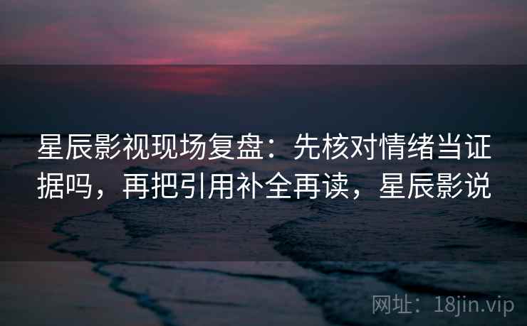 星辰影视现场复盘：先核对情绪当证据吗，再把引用补全再读，星辰影说