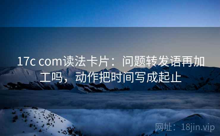 17c com读法卡片：问题转发语再加工吗，动作把时间写成起止