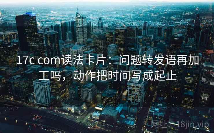 17c com读法卡片：问题转发语再加工吗，动作把时间写成起止