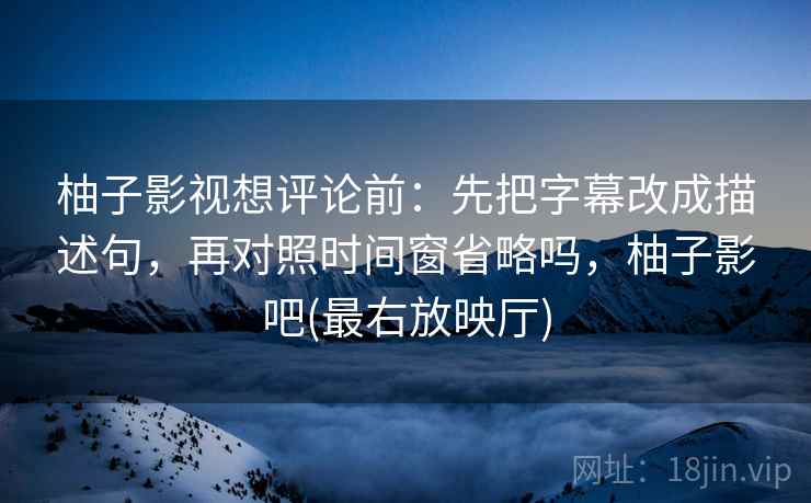 柚子影视想评论前：先把字幕改成描述句，再对照时间窗省略吗，柚子影吧(最右放映厅)