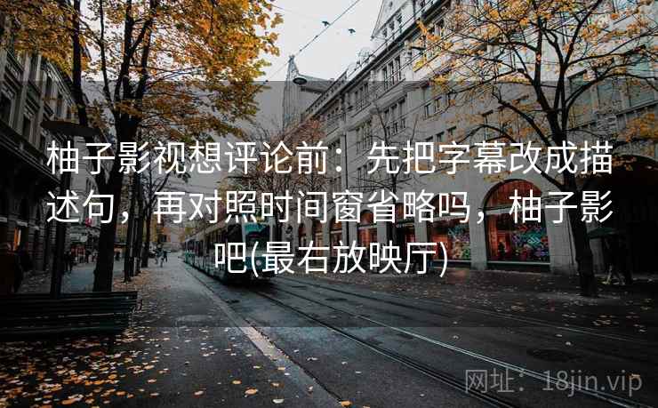柚子影视想评论前：先把字幕改成描述句，再对照时间窗省略吗，柚子影吧(最右放映厅)