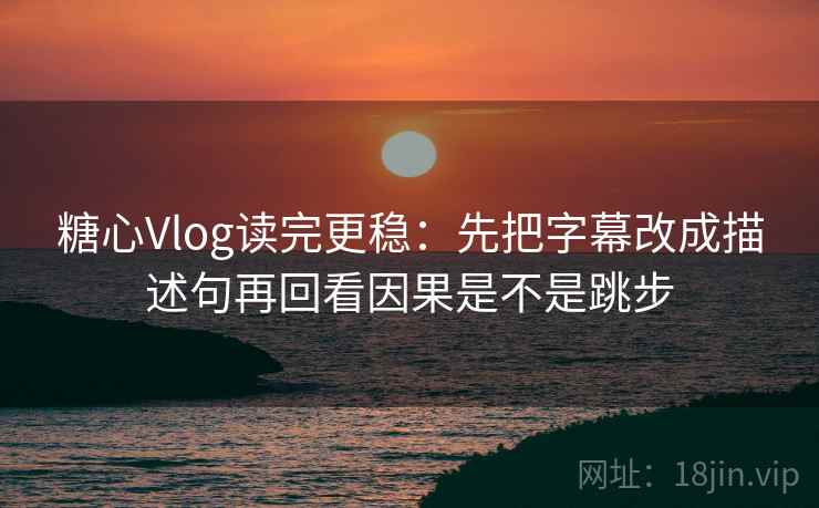糖心Vlog读完更稳：先把字幕改成描述句再回看因果是不是跳步