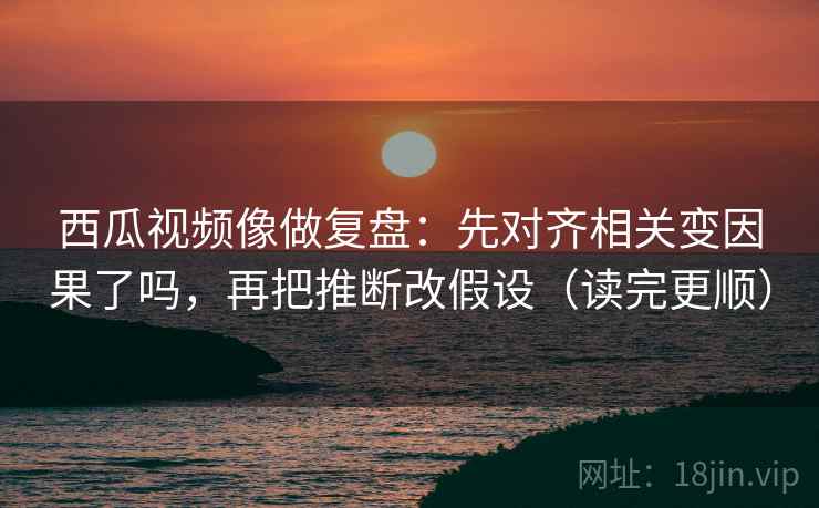 西瓜视频像做复盘：先对齐相关变因果了吗，再把推断改假设（读完更顺）