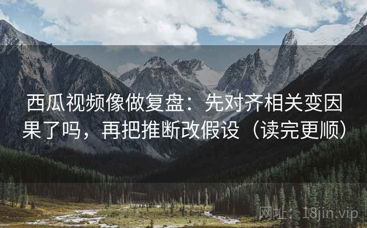 西瓜视频像做复盘：先对齐相关变因果了吗，再把推断改假设（读完更顺）