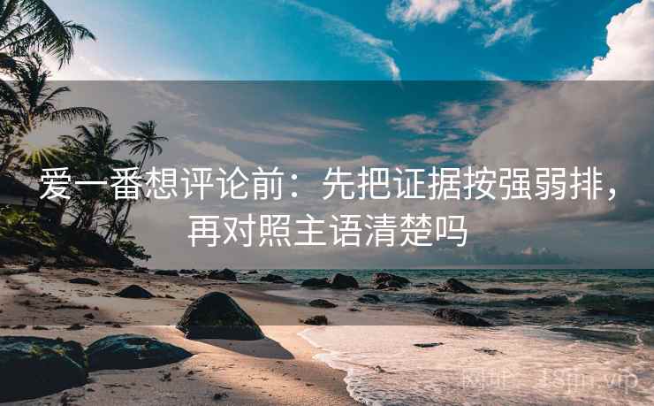 爱一番想评论前：先把证据按强弱排，再对照主语清楚吗