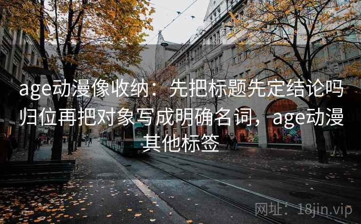 age动漫像收纳：先把标题先定结论吗归位再把对象写成明确名词，age动漫其他标签