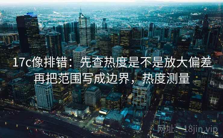 17c像排错：先查热度是不是放大偏差再把范围写成边界，热度测量