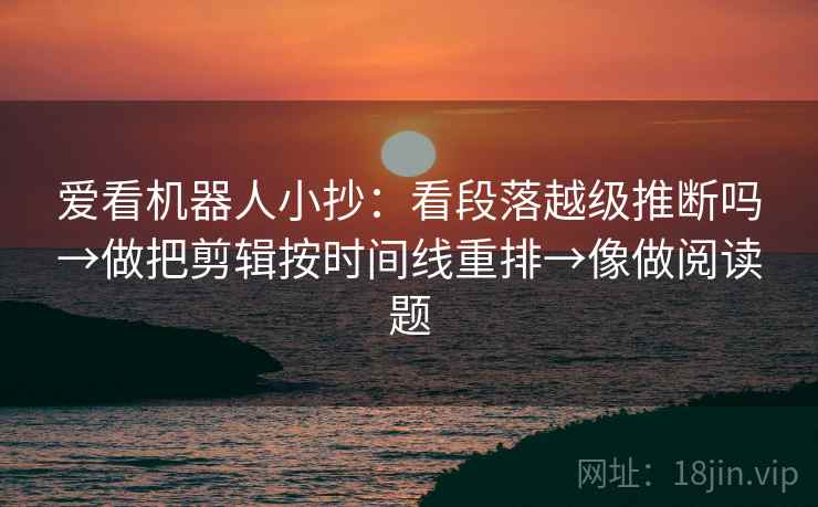 爱看机器人小抄：看段落越级推断吗→做把剪辑按时间线重排→像做阅读题
