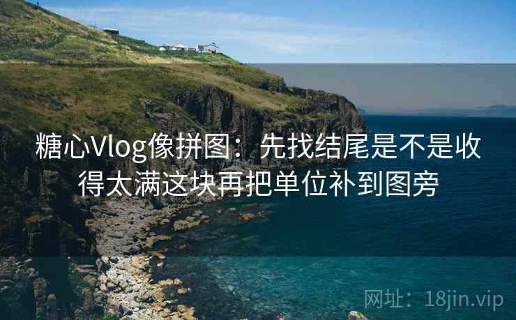 糖心Vlog像拼图：先找结尾是不是收得太满这块再把单位补到图旁
