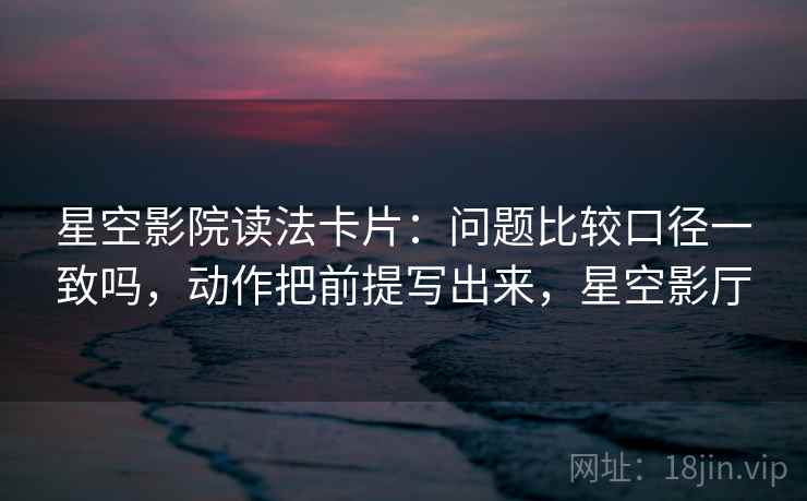 星空影院读法卡片：问题比较口径一致吗，动作把前提写出来，星空影厅