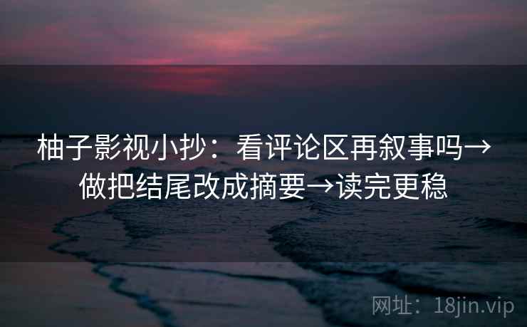 柚子影视小抄：看评论区再叙事吗→做把结尾改成摘要→读完更稳