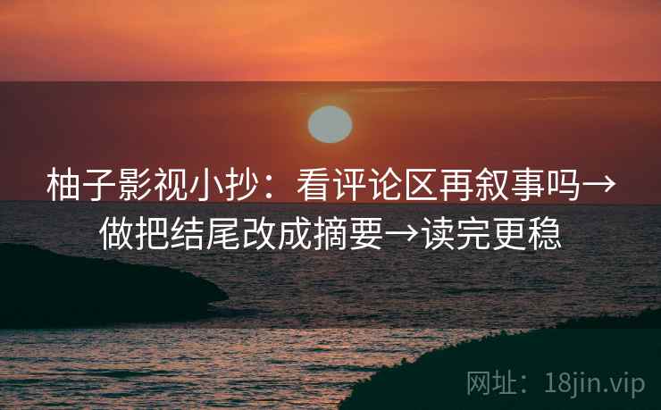 柚子影视小抄：看评论区再叙事吗→做把结尾改成摘要→读完更稳
