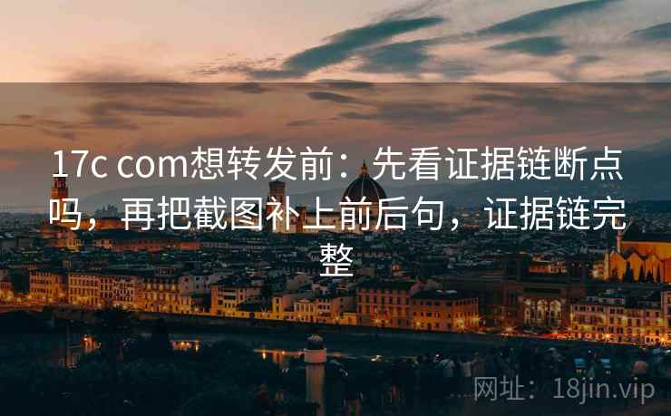 17c com想转发前：先看证据链断点吗，再把截图补上前后句，证据链完整