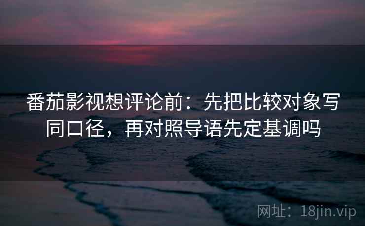 番茄影视想评论前：先把比较对象写同口径，再对照导语先定基调吗