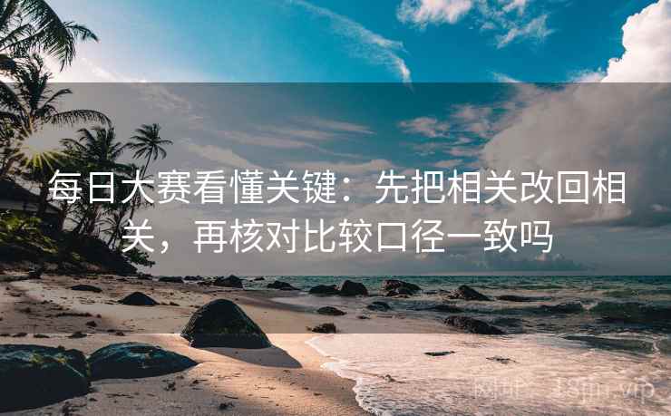 每日大赛看懂关键：先把相关改回相关，再核对比较口径一致吗