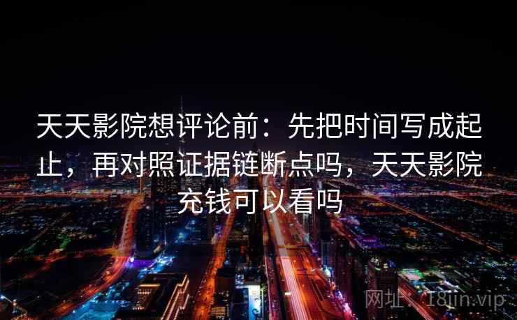 天天影院想评论前：先把时间写成起止，再对照证据链断点吗，天天影院充钱可以看吗