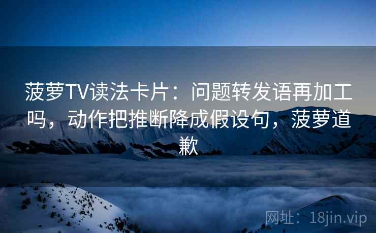 菠萝TV读法卡片：问题转发语再加工吗，动作把推断降成假设句，菠萝道歉