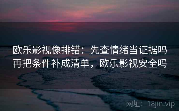 欧乐影视像排错：先查情绪当证据吗再把条件补成清单，欧乐影视安全吗