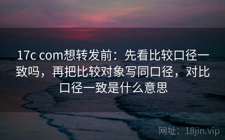 17c com想转发前：先看比较口径一致吗，再把比较对象写同口径，对比口径一致是什么意思