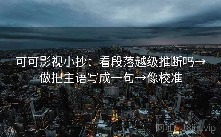 可可影视小抄：看段落越级推断吗→做把主语写成一句→像校准