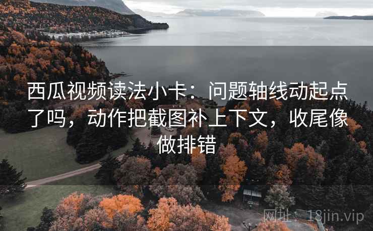西瓜视频读法小卡：问题轴线动起点了吗，动作把截图补上下文，收尾像做排错