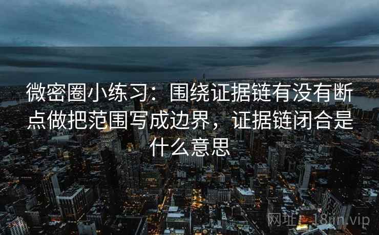 微密圈小练习：围绕证据链有没有断点做把范围写成边界，证据链闭合是什么意思