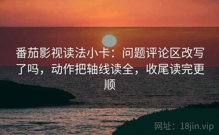 番茄影视读法小卡：问题评论区改写了吗，动作把轴线读全，收尾读完更顺