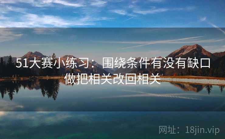 51大赛小练习：围绕条件有没有缺口做把相关改回相关
