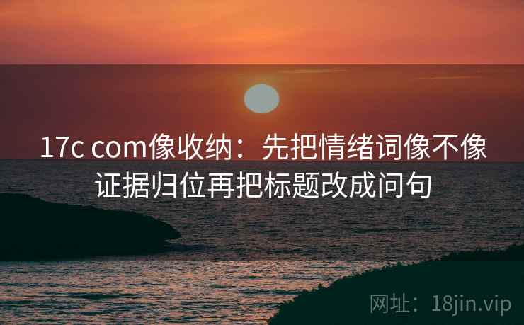 17c com像收纳：先把情绪词像不像证据归位再把标题改成问句