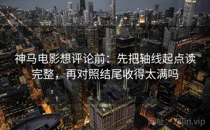 神马电影想评论前：先把轴线起点读完整，再对照结尾收得太满吗