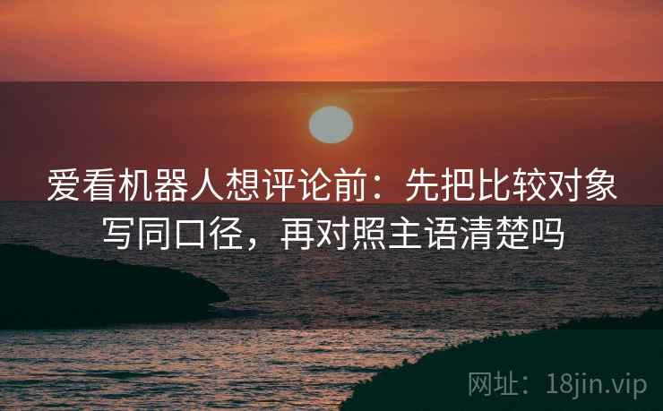 爱看机器人想评论前：先把比较对象写同口径，再对照主语清楚吗