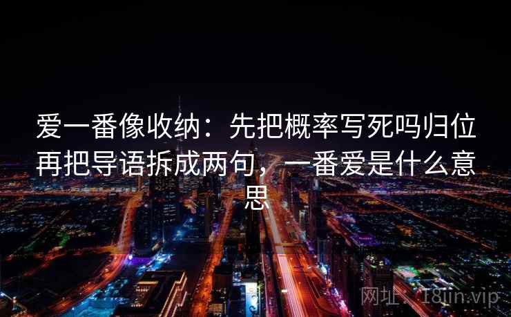 爱一番像收纳：先把概率写死吗归位再把导语拆成两句，一番爱是什么意思