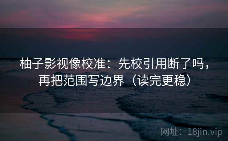 柚子影视像校准：先校引用断了吗，再把范围写边界（读完更稳）