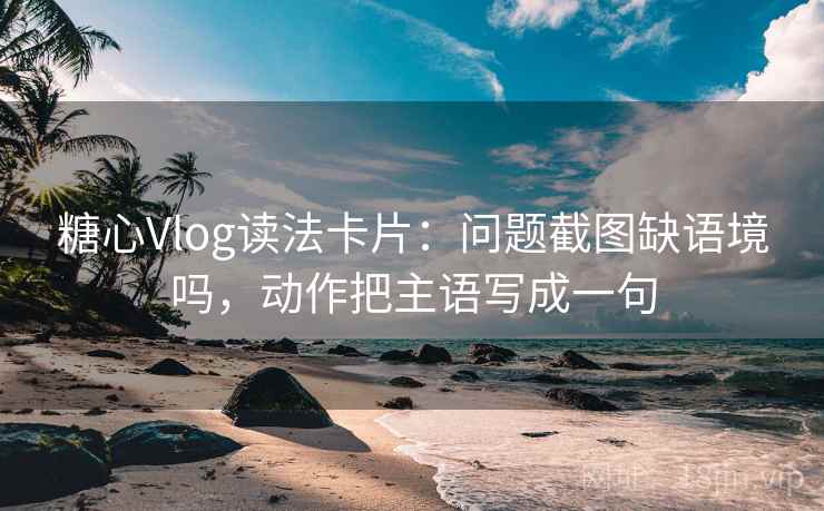 糖心Vlog读法卡片：问题截图缺语境吗，动作把主语写成一句