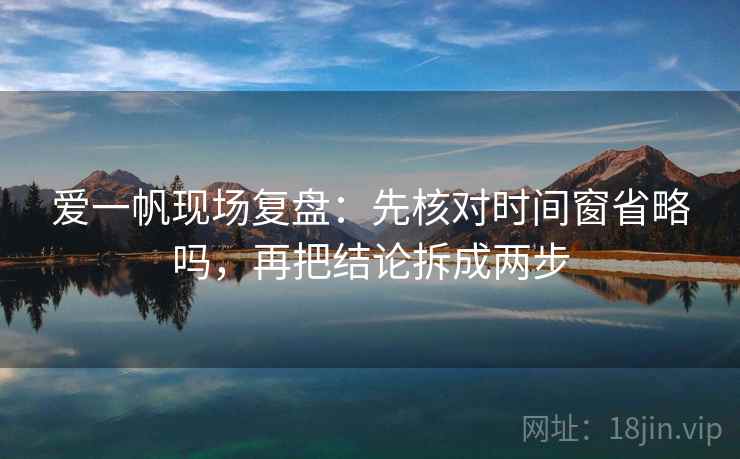 爱一帆现场复盘：先核对时间窗省略吗，再把结论拆成两步