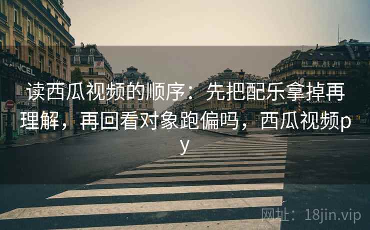 读西瓜视频的顺序：先把配乐拿掉再理解，再回看对象跑偏吗，西瓜视频py