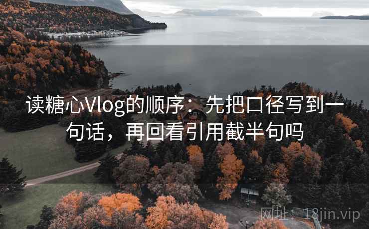读糖心Vlog的顺序：先把口径写到一句话，再回看引用截半句吗