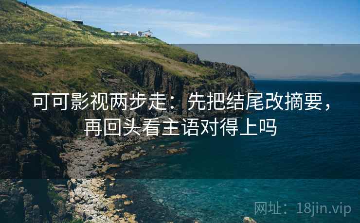 可可影视两步走：先把结尾改摘要，再回头看主语对得上吗